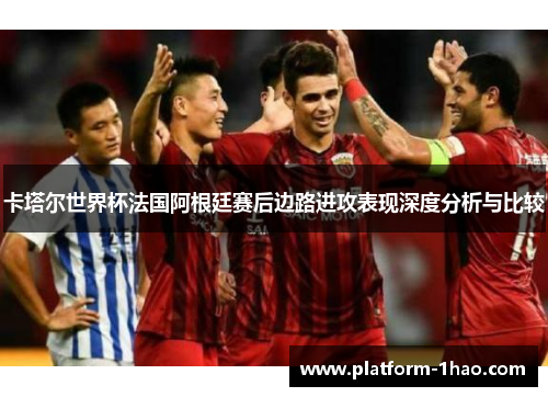 卡塔尔世界杯法国阿根廷赛后边路进攻表现深度分析与比较 卡塔尔世界杯法国阿根廷赛后边路进攻表现深度分析与比较