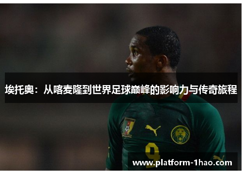 埃托奥：从喀麦隆到世界足球巅峰的影响力与传奇旅程