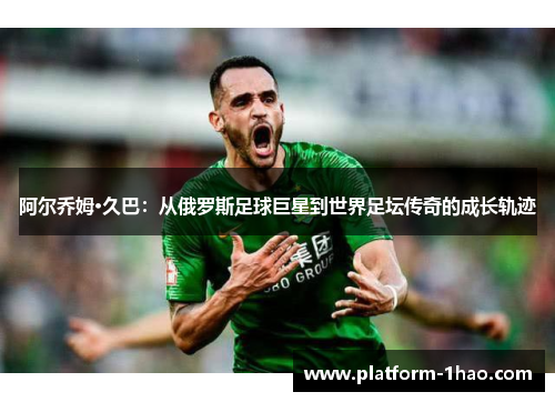 阿尔乔姆·久巴：从俄罗斯足球巨星到世界足坛传奇的成长轨迹