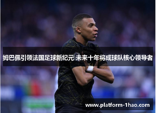 姆巴佩引领法国足球新纪元 未来十年将成球队核心领导者