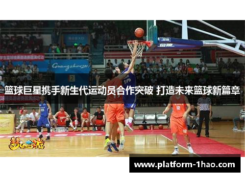 篮球巨星携手新生代运动员合作突破 打造未来篮球新篇章