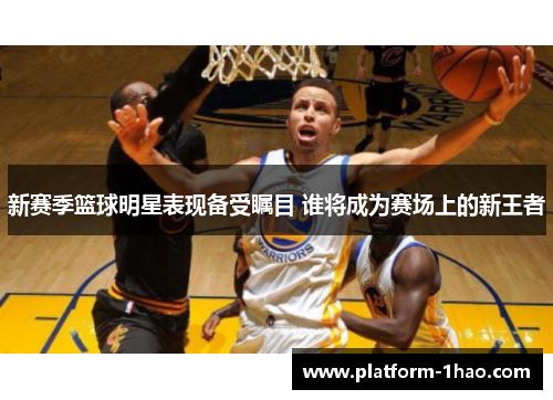 新赛季篮球明星表现备受瞩目 谁将成为赛场上的新王者