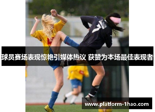 球员赛场表现惊艳引媒体热议 获赞为本场最佳表现者