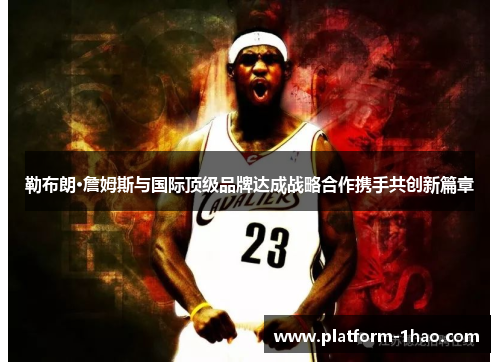 勒布朗·詹姆斯与国际顶级品牌达成战略合作携手共创新篇章