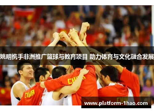 姚明携手非洲推广篮球与教育项目 助力体育与文化融合发展