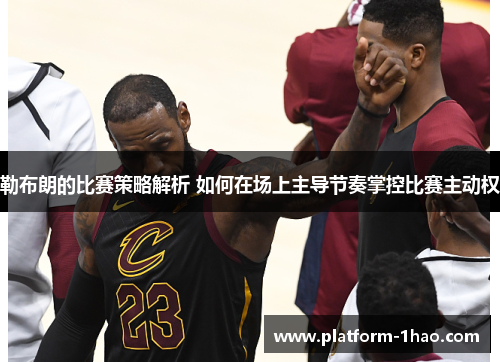 勒布朗的比赛策略解析 如何在场上主导节奏掌控比赛主动权 勒布朗的比赛策略解析 如何在场上主导节奏掌控比赛主动权