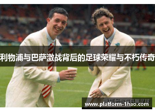 利物浦与巴萨激战背后的足球荣耀与不朽传奇