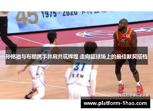 孙铭徽与布朗携手并肩共筑辉煌 走向篮球场上的最佳默契搭档
