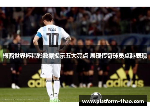梅西世界杯精彩数据揭示五大亮点 展现传奇球员卓越表现