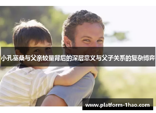 小孔塞桑与父亲较量背后的深层意义与父子关系的复杂博弈 小孔塞桑与父亲较量背后的深层意义与父子关系的复杂博弈