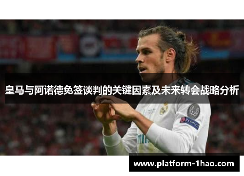 皇马与阿诺德免签谈判的关键因素及未来转会战略分析