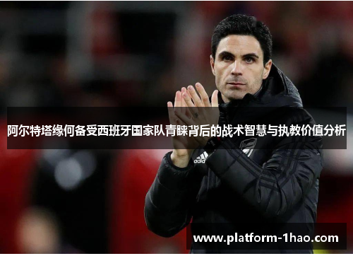 阿尔特塔缘何备受西班牙国家队青睐背后的战术智慧与执教价值分析