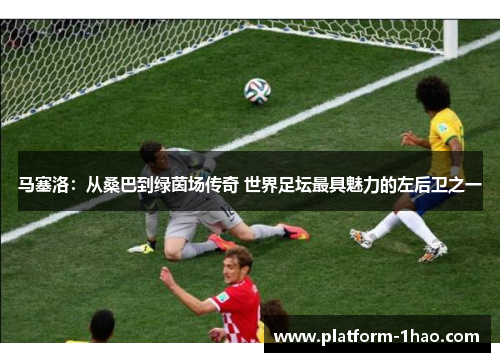 马塞洛:从桑巴到绿茵场传奇 世界足坛最具魅力的左后卫之一 马塞洛:从桑巴到绿茵场传奇 世界足坛最具魅力的左后卫之一