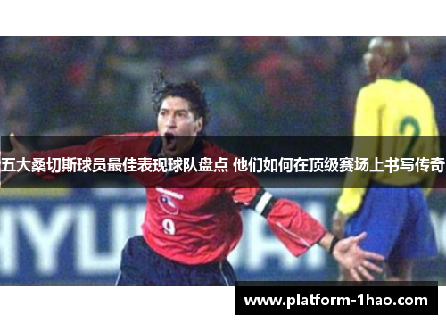 五大桑切斯球员最佳表现球队盘点 他们如何在顶级赛场上书写传奇