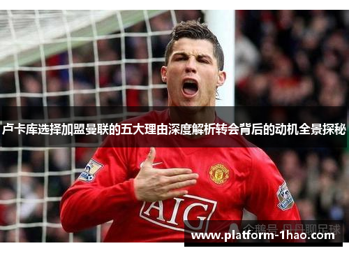 卢卡库选择加盟曼联的五大理由深度解析转会背后的动机全景探秘 卢卡库选择加盟曼联的五大理由深度解析转会背后的动机全景探秘