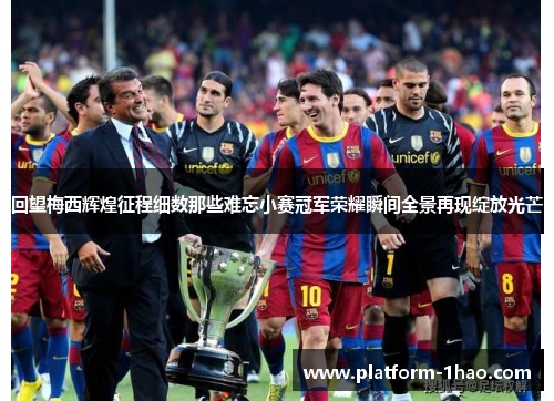 回望梅西辉煌征程细数那些难忘小赛冠军荣耀瞬间全景再现绽放光芒