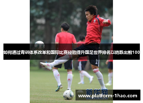 如何通过青训体系改革和国际比赛经验提升国足世界排名以防跌出前100 如何通过青训体系改革和国际比赛经验提升国足世界排名以防跌出前100
