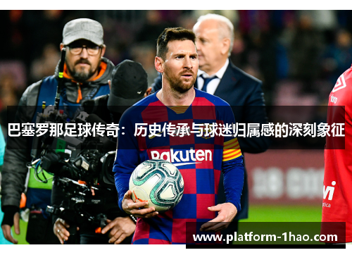 巴塞罗那足球传奇：历史传承与球迷归属感的深刻象征