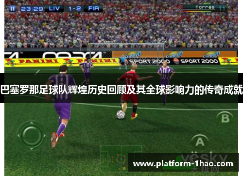 巴塞罗那足球队辉煌历史回顾及其全球影响力的传奇成就 巴塞罗那足球队辉煌历史回顾及其全球影响力的传奇成就
