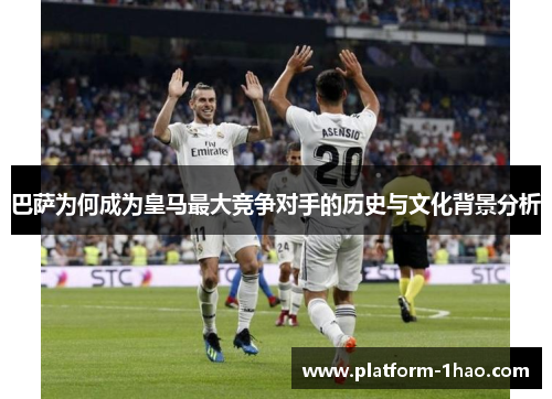 巴萨为何成为皇马最大竞争对手的历史与文化背景分析 巴萨为何成为皇马最大竞争对手的历史与文化背景分析