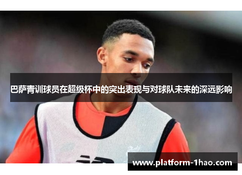 巴萨青训球员在超级杯中的突出表现与对球队未来的深远影响 巴萨青训球员在超级杯中的突出表现与对球队未来的深远影响