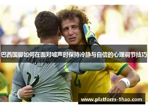 巴西国脚如何在面对嘘声时保持冷静与自信的心理调节技巧 巴西国脚如何在面对嘘声时保持冷静与自信的心理调节技巧
