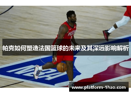 帕克如何塑造法国篮球的未来及其深远影响解析